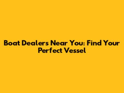 Boat Dealers Near You: Find Your Perfect Vessel